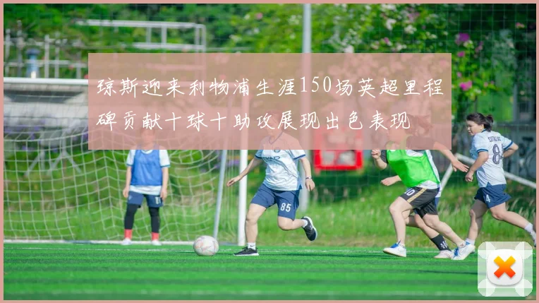 琼斯迎来利物浦生涯150场英超里程碑贡献十球十助攻展现出色表现