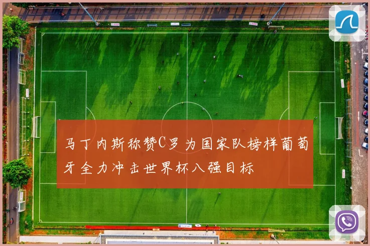 马丁内斯称赞C罗为国家队榜样葡萄牙全力冲击世界杯八强目标
