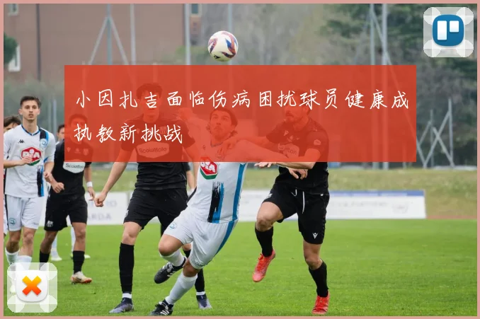 小因扎吉面临伤病困扰球员健康成执教新挑战