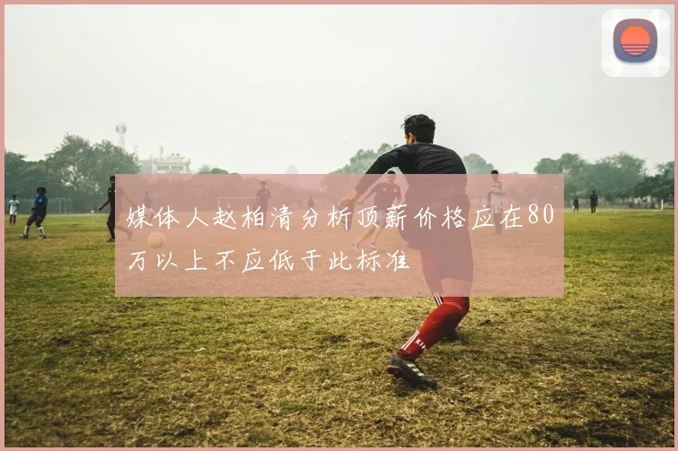 媒体人赵柏清分析顶薪价格应在80万以上不应低于此标准