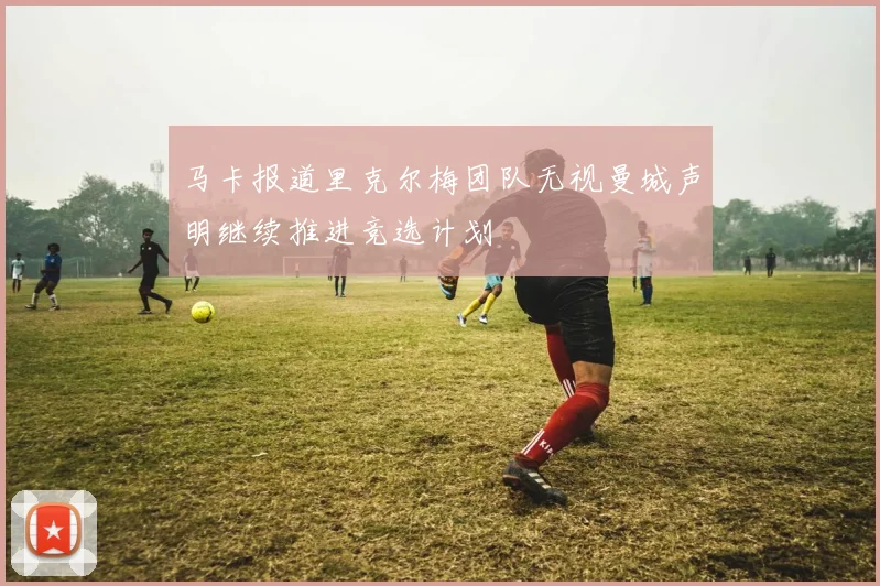 马卡报道里克尔梅团队无视曼城声明继续推进竞选计划