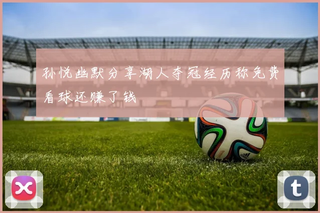 孙悦幽默分享湖人夺冠经历称免费看球还赚了钱