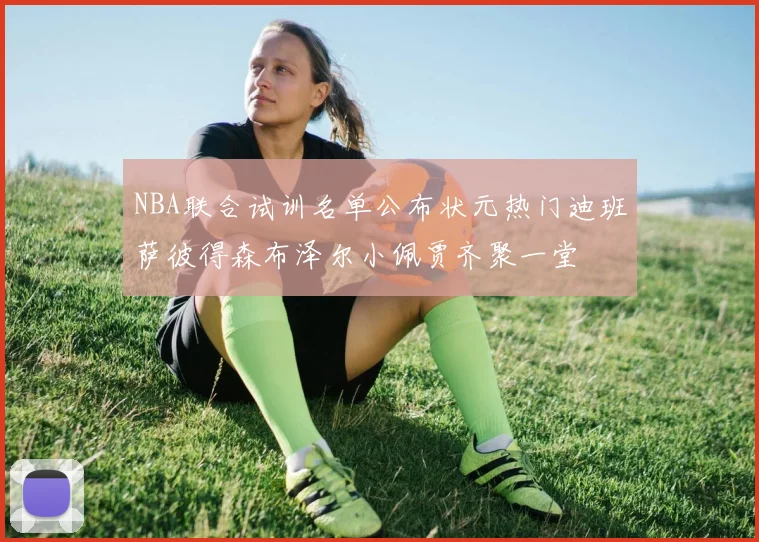 NBA联合试训名单公布状元热门迪班萨彼得森布泽尔小佩贾齐聚一堂