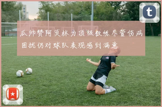 瓜帅赞阿莫林为顶级教练尽管伤病困扰仍对球队表现感到满意