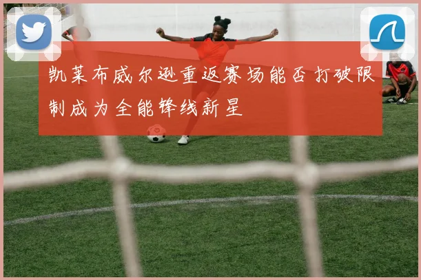 凯莱布威尔逊重返赛场能否打破限制成为全能锋线新星