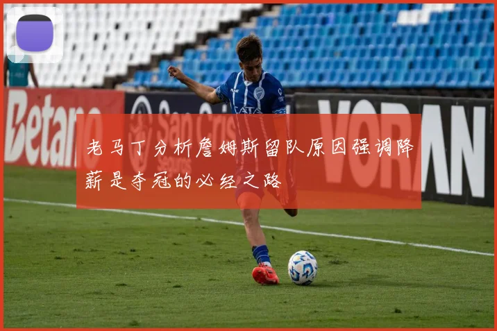 老马丁分析詹姆斯留队原因强调降薪是夺冠的必经之路