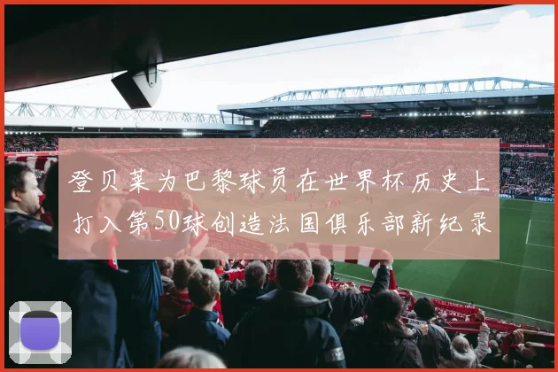 登贝莱为巴黎球员在世界杯历史上打入第50球创造法国俱乐部新纪录