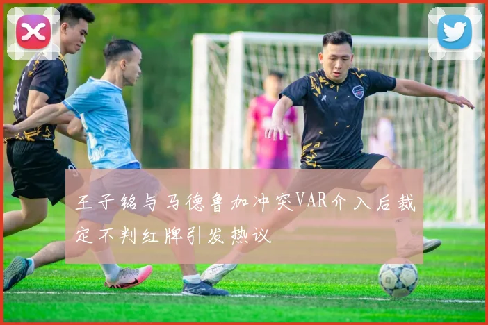王子铭与马德鲁加冲突VAR介入后裁定不判红牌引发热议