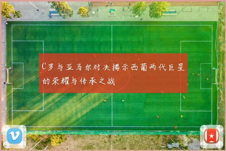 C罗与亚马尔对决揭示西葡两代巨星的荣耀与传承之战