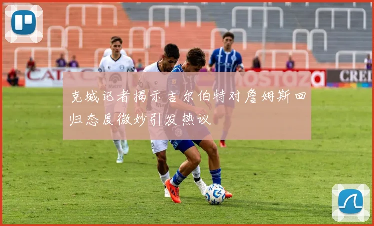 克城记者揭示吉尔伯特对詹姆斯回归态度微妙引发热议