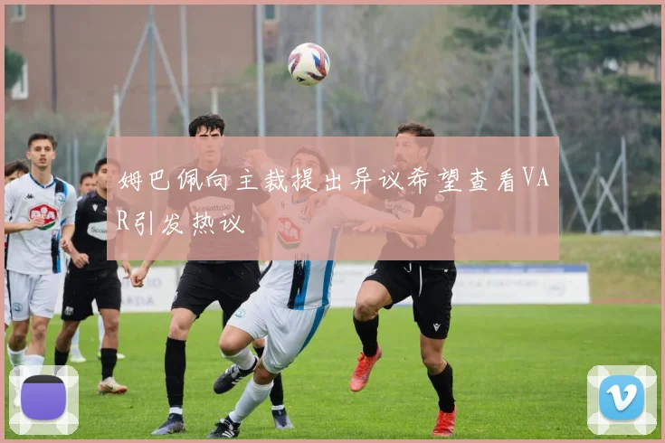 姆巴佩向主裁提出异议希望查看VAR引发热议