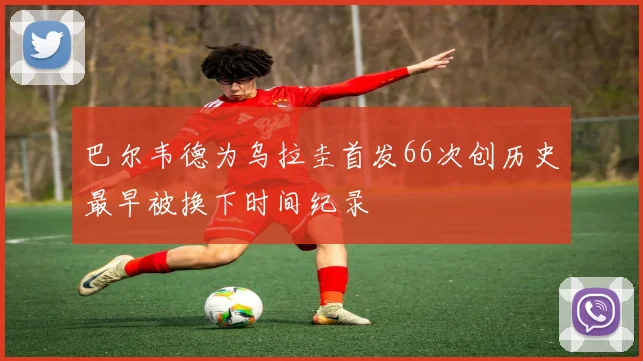 巴尔韦德为乌拉圭首发66次创历史最早被换下时间纪录