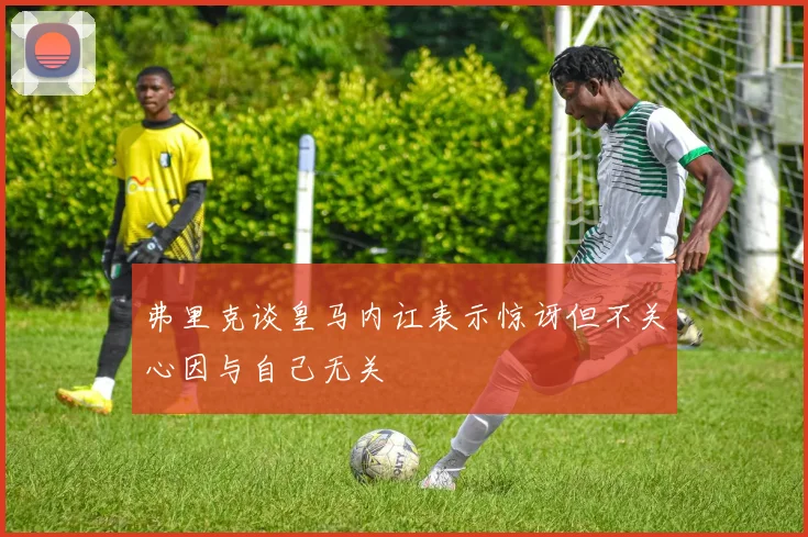 弗里克谈皇马内讧表示惊讶但不关心因与自己无关