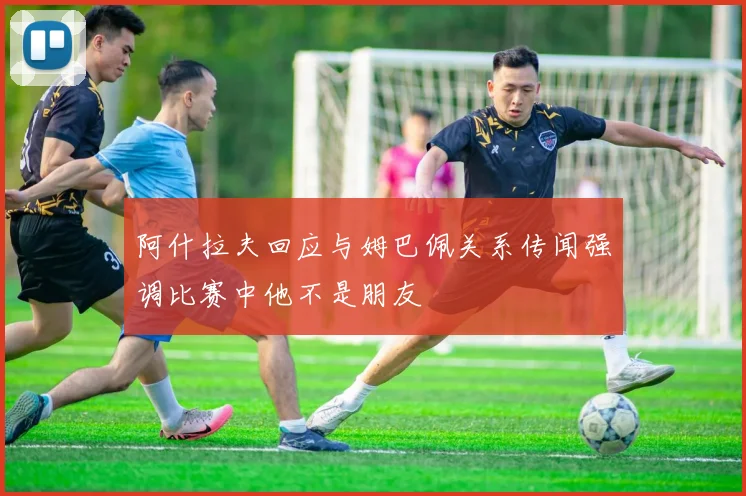 阿什拉夫回应与姆巴佩关系传闻强调比赛中他不是朋友