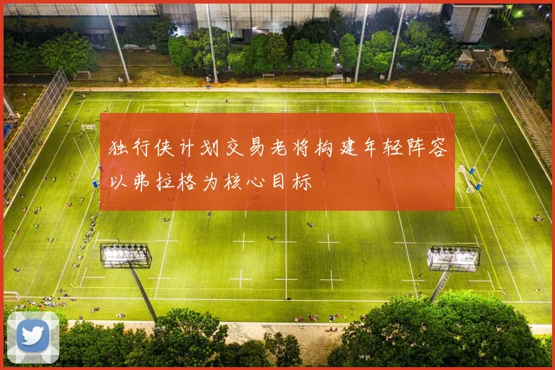 独行侠计划交易老将构建年轻阵容以弗拉格为核心目标