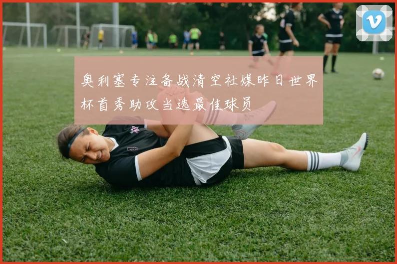 奥利塞专注备战清空社媒昨日世界杯首秀助攻当选最佳球员