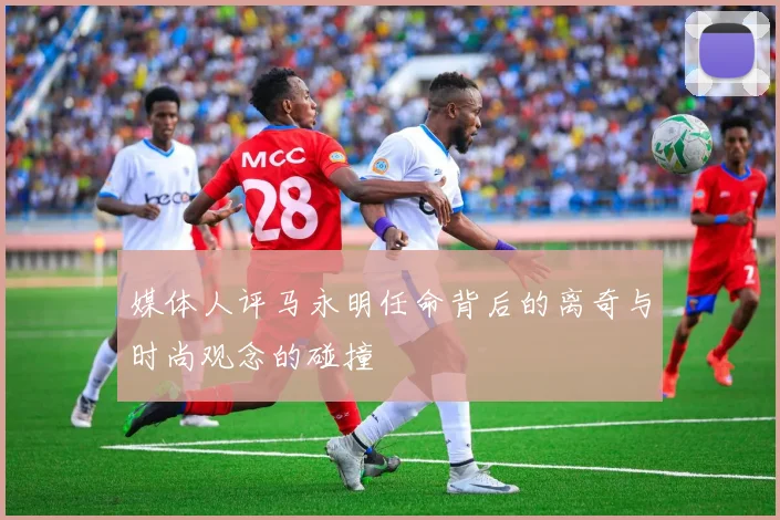 媒体人评马永明任命背后的离奇与时尚观念的碰撞