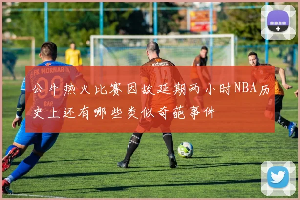 公牛热火比赛因故延期两小时NBA历史上还有哪些类似奇葩事件