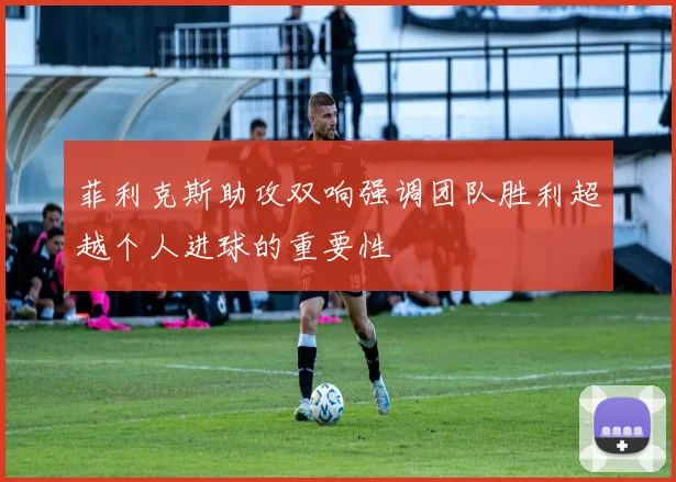 菲利克斯助攻双响强调团队胜利超越个人进球的重要性