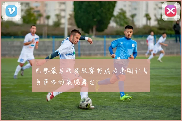 巴黎最后两场联赛将成为李刚仁与贡萨洛的表现舞台